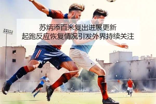 苏炳添百米复出进展更新 起跑反应恢复情况引发外界持续关注